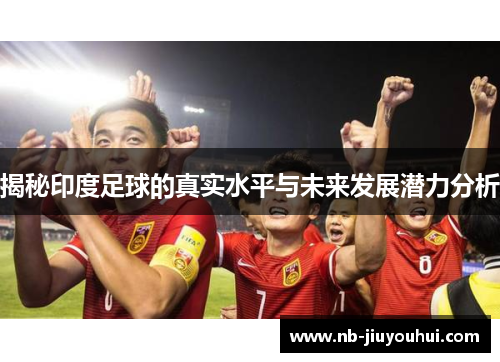 揭秘印度足球的真实水平与未来发展潜力分析