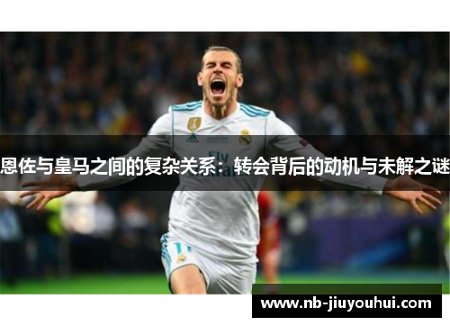 恩佐与皇马之间的复杂关系:转会背后的动机与未解之谜 恩佐与皇马之间的复杂关系:转会背后的动机与未解之谜