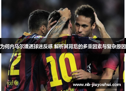 为何内马尔遭遇球迷反感 解析其背后的多重因素与复杂原因 为何内马尔遭遇球迷反感 解析其背后的多重因素与复杂原因