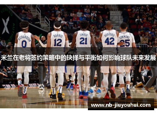 米兰在老将签约策略中的抉择与平衡如何影响球队未来发展