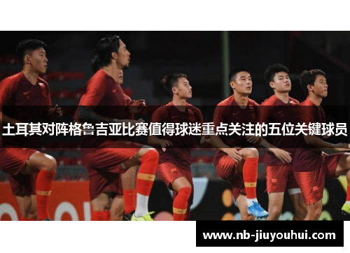 土耳其对阵格鲁吉亚比赛值得球迷重点关注的五位关键球员