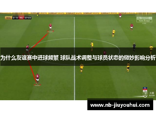 为什么友谊赛中进球频繁 球队战术调整与球员状态的微妙影响分析
