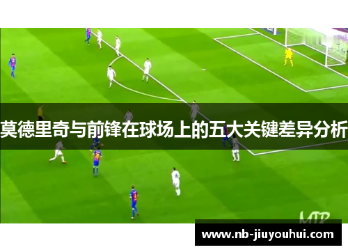 莫德里奇与前锋在球场上的五大关键差异分析