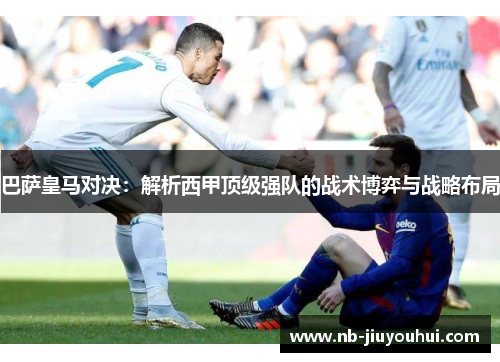 巴萨皇马对决：解析西甲顶级强队的战术博弈与战略布局