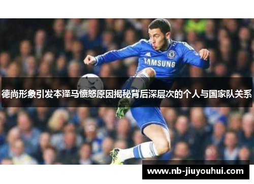 德尚形象引发本泽马愤怒原因揭秘背后深层次的个人与国家队关系 德尚形象引发本泽马愤怒原因揭秘背后深层次的个人与国家队关系
