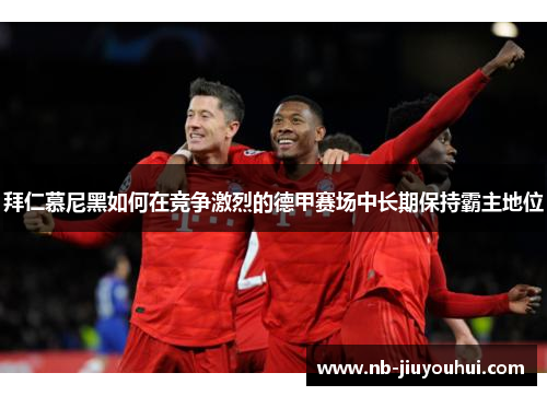 拜仁慕尼黑如何在竞争激烈的德甲赛场中长期保持霸主地位 拜仁慕尼黑如何在竞争激烈的德甲赛场中长期保持霸主地位