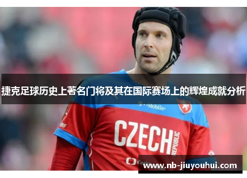 捷克足球历史上著名门将及其在国际赛场上的辉煌成就分析 捷克足球历史上著名门将及其在国际赛场上的辉煌成就分析