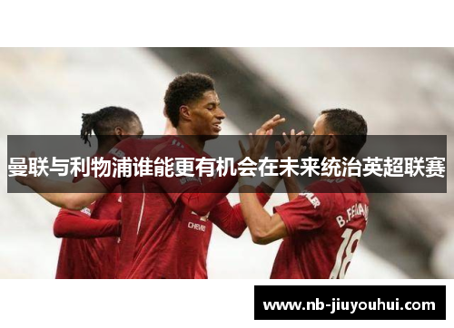 曼联与利物浦谁能更有机会在未来统治英超联赛 曼联与利物浦谁能更有机会在未来统治英超联赛