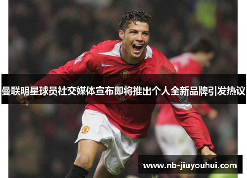曼联明星球员社交媒体宣布即将推出个人全新品牌引发热议 曼联明星球员社交媒体宣布即将推出个人全新品牌引发热议