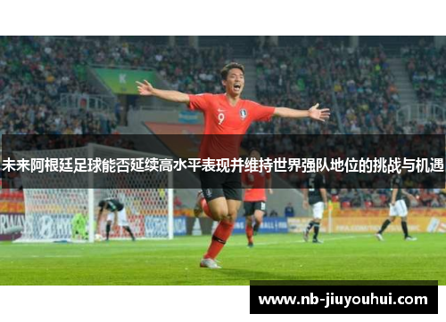 未来阿根廷足球能否延续高水平表现并维持世界强队地位的挑战与机遇