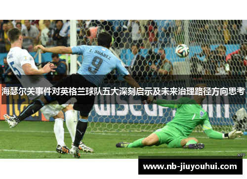 海瑟尔关事件对英格兰球队五大深刻启示及未来治理路径方向思考 海瑟尔关事件对英格兰球队五大深刻启示及未来治理路径方向思考
