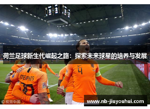 荷兰足球新生代崛起之路:探索未来球星的培养与发展 荷兰足球新生代崛起之路:探索未来球星的培养与发展