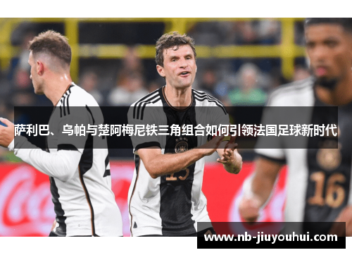 萨利巴、乌帕与楚阿梅尼铁三角组合如何引领法国足球新时代