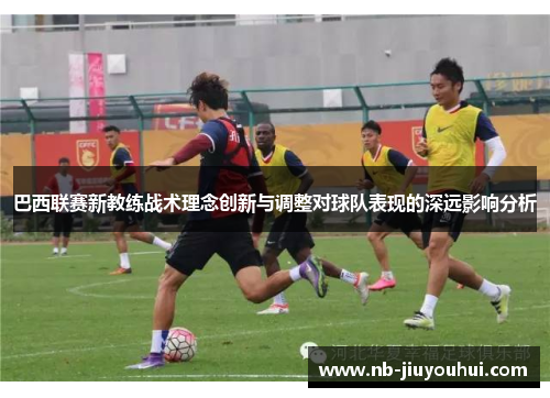 巴西联赛新教练战术理念创新与调整对球队表现的深远影响分析
