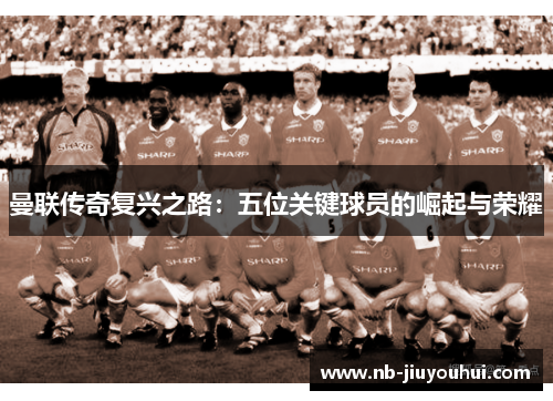曼联传奇复兴之路：五位关键球员的崛起与荣耀