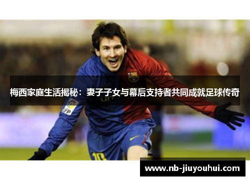 梅西家庭生活揭秘：妻子子女与幕后支持者共同成就足球传奇