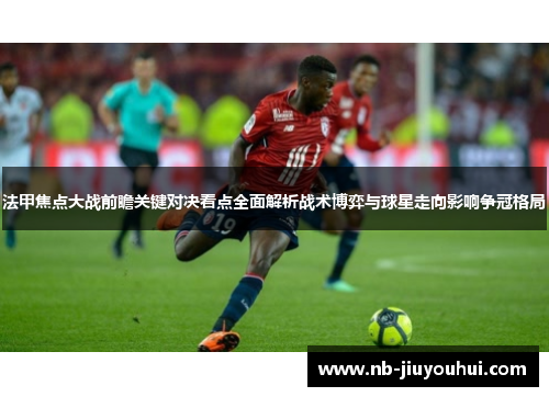 法甲焦点大战前瞻关键对决看点全面解析战术博弈与球星走向影响争冠格局