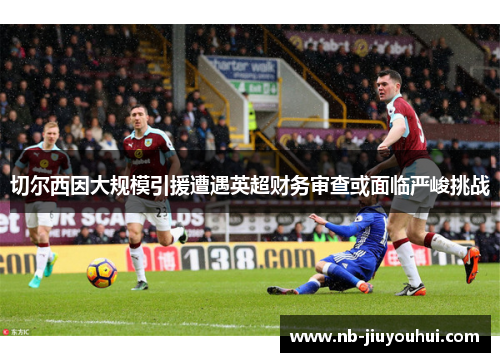 切尔西因大规模引援遭遇英超财务审查或面临严峻挑战 切尔西因大规模引援遭遇英超财务审查或面临严峻挑战