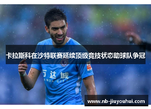 卡拉斯科在沙特联赛延续顶级竞技状态助球队争冠 卡拉斯科在沙特联赛延续顶级竞技状态助球队争冠