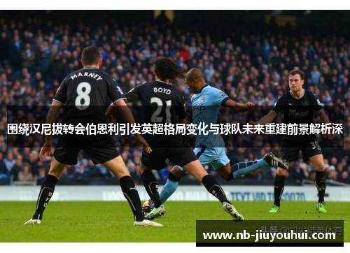 围绕汉尼拔转会伯恩利引发英超格局变化与球队未来重建前景解析深 围绕汉尼拔转会伯恩利引发英超格局变化与球队未来重建前景解析深