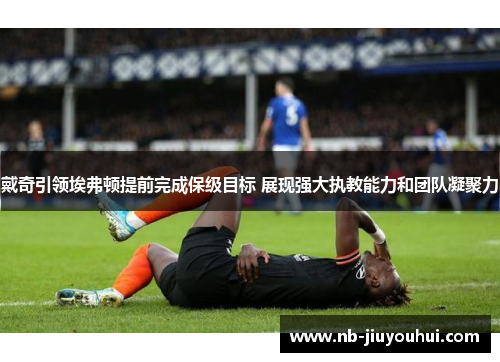 戴奇引领埃弗顿提前完成保级目标 展现强大执教能力和团队凝聚力 戴奇引领埃弗顿提前完成保级目标 展现强大执教能力和团队凝聚力
