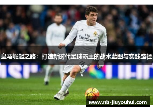 皇马崛起之路:打造新时代足球霸主的战术蓝图与实践路径 皇马崛起之路:打造新时代足球霸主的战术蓝图与实践路径