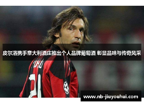 皮尔洛携手意大利酒庄推出个人品牌葡萄酒 彰显品味与传奇风采