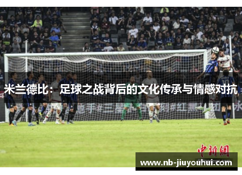 米兰德比:足球之战背后的文化传承与情感对抗 米兰德比:足球之战背后的文化传承与情感对抗