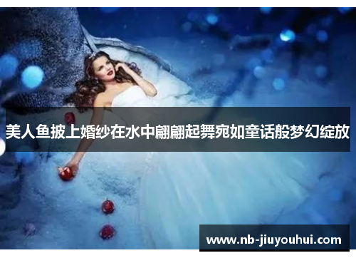 美人鱼披上婚纱在水中翩翩起舞宛如童话般梦幻绽放