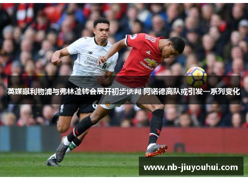 英媒曝利物浦与弗林蓬转会展开初步谈判 阿诺德离队或引发一系列变化