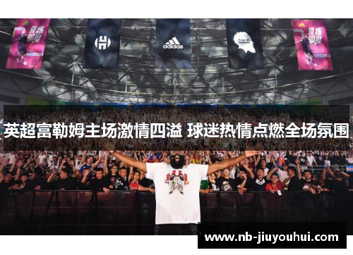 英超富勒姆主场激情四溢 球迷热情点燃全场氛围