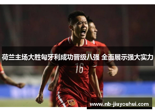 荷兰主场大胜匈牙利成功晋级八强 全面展示强大实力