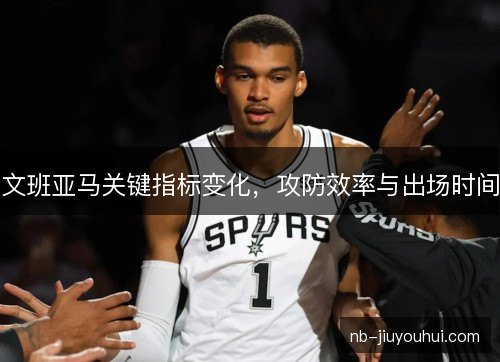 文班亚马关键指标变化，攻防效率与出场时间